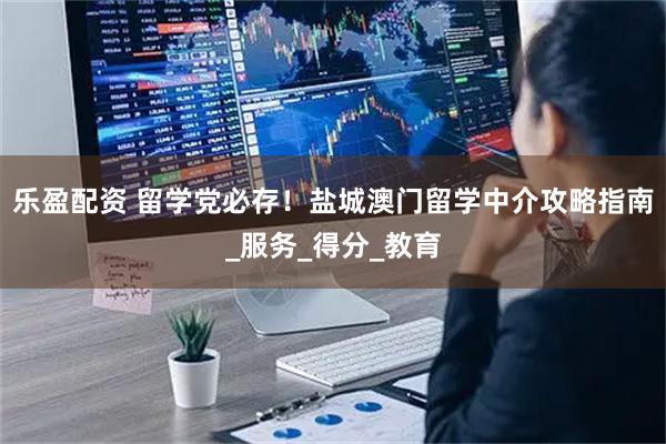 乐盈配资 留学党必存！盐城澳门留学中介攻略指南_服务_得分_教育