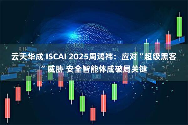 云天华成 ISCAI 2025周鸿祎：应对“超级黑客”威胁 安全智能体成破局关键