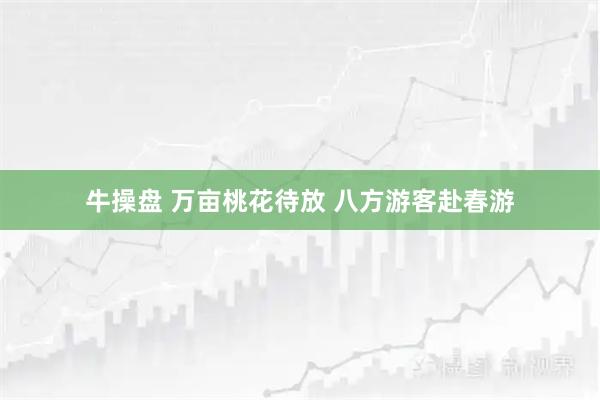 牛操盘 万亩桃花待放 八方游客赴春游