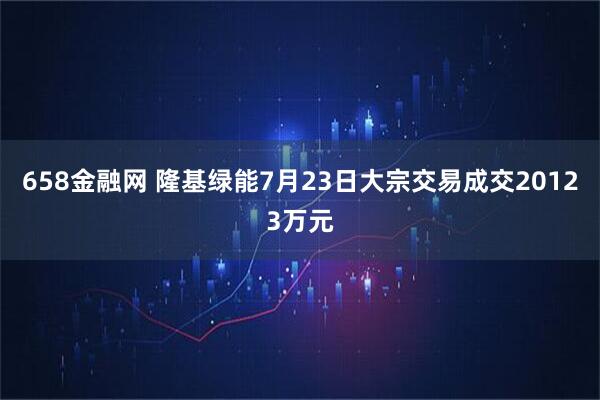 658金融网 隆基绿能7月23日大宗交易成交20123万元