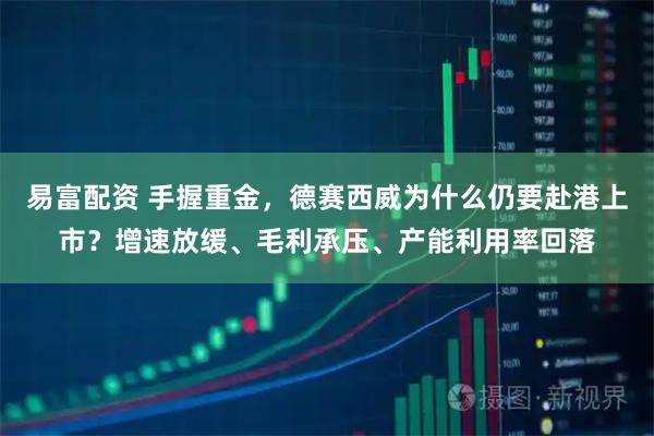 易富配资 手握重金，德赛西威为什么仍要赴港上市？增速放缓、毛利承压、产能利用率回落