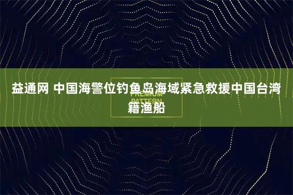 益通网 中国海警位钓鱼岛海域紧急救援中国台湾籍渔船