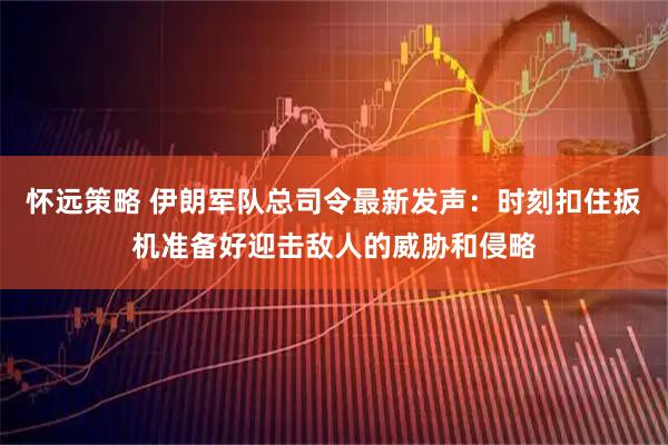 怀远策略 伊朗军队总司令最新发声：时刻扣住扳机准备好迎击敌人的威胁和侵略