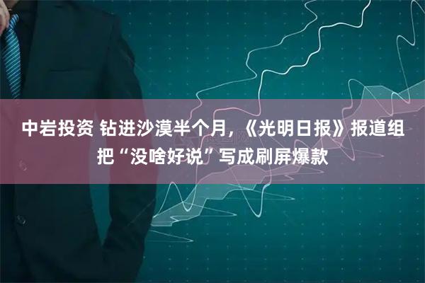 中岩投资 钻进沙漠半个月, 《光明日报》报道组把“没啥好说”写成刷屏爆款