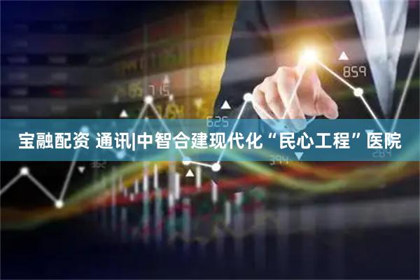 宝融配资 通讯|中智合建现代化“民心工程”医院