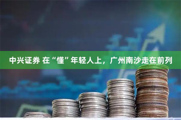 中兴证券 在“懂”年轻人上，广州南沙走在前列