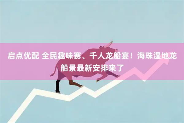 启点优配 全民趣味赛、千人龙船宴！海珠湿地龙船景最新安排来了