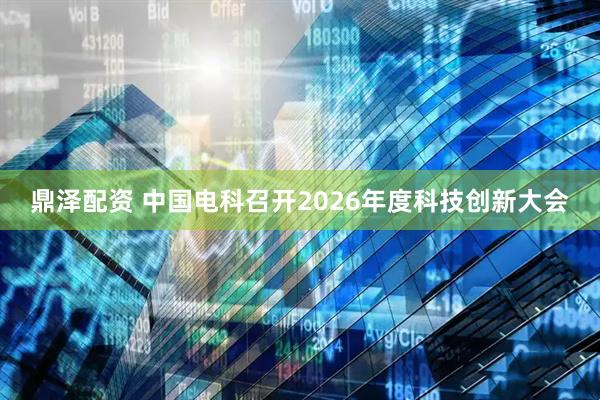 鼎泽配资 中国电科召开2026年度科技创新大会