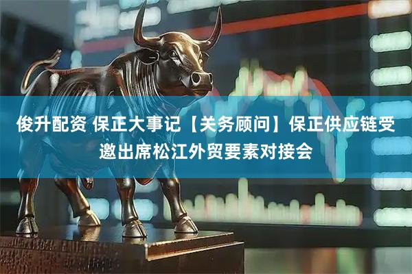 俊升配资 保正大事记【关务顾问】保正供应链受邀出席松江外贸要素对接会