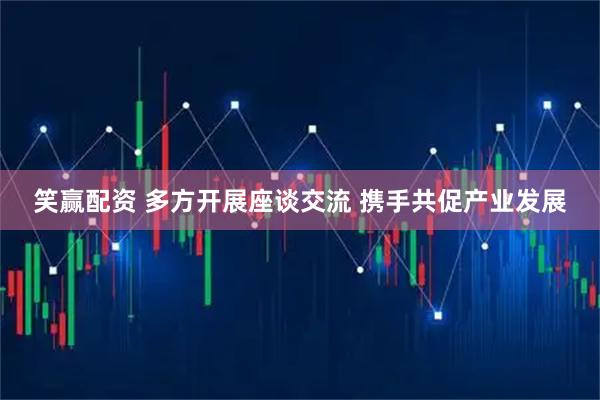 笑赢配资 多方开展座谈交流 携手共促产业发展
