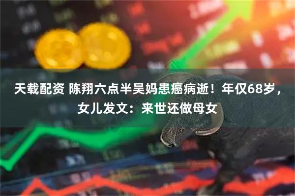 天载配资 陈翔六点半吴妈患癌病逝！年仅68岁，女儿发文：来世还做母女