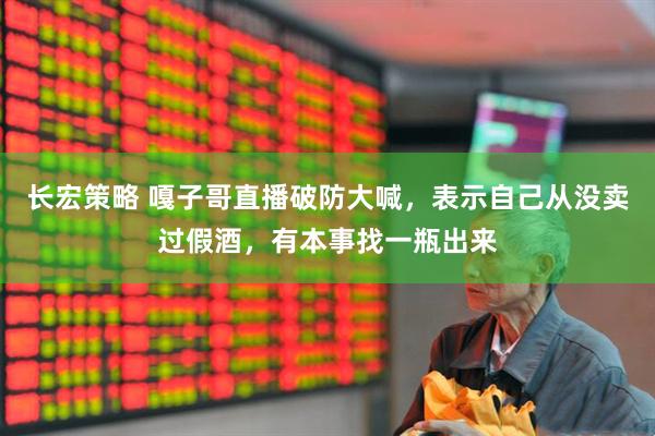 长宏策略 嘎子哥直播破防大喊，表示自己从没卖过假酒，有本事找一瓶出来