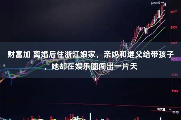财富加 离婚后住浙江娘家，亲妈和继父给带孩子，她却在娱乐圈闯出一片天