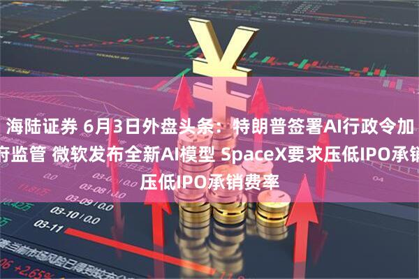 海陆证券 6月3日外盘头条：特朗普签署AI行政令加强政府监管 微软发布全新AI模型 SpaceX要求压低IPO承销费率