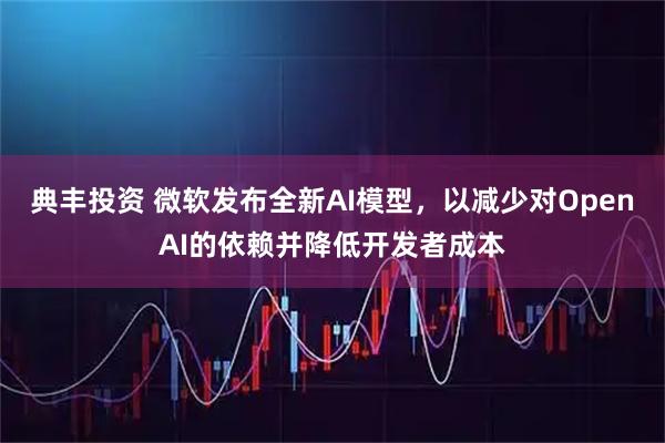 典丰投资 微软发布全新AI模型，以减少对OpenAI的依赖并降低开发者成本
