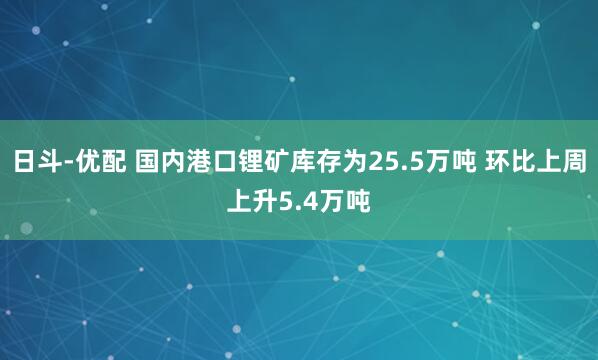 日斗-优配 国内港口锂矿库存为25.5万吨 环比上周上升5.4万吨