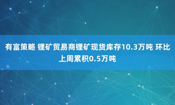 有富策略 锂矿贸易商锂矿现货库存10.3万吨 环比上周累积0.5万吨
