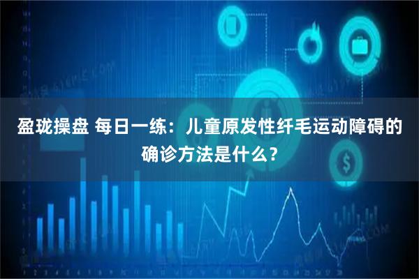 盈珑操盘 每日一练：儿童原发性纤毛运动障碍的确诊方法是什么？
