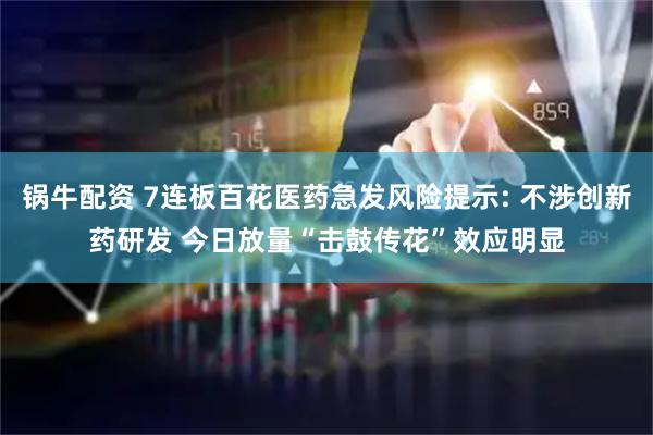 锅牛配资 7连板百花医药急发风险提示: 不涉创新药研发 今日放量“击鼓传花”效应明显