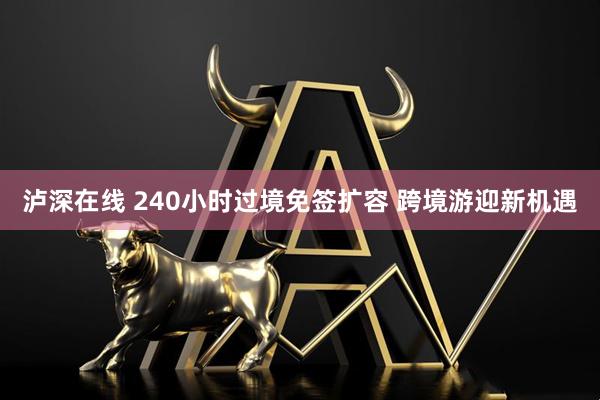 泸深在线 240小时过境免签扩容 跨境游迎新机遇