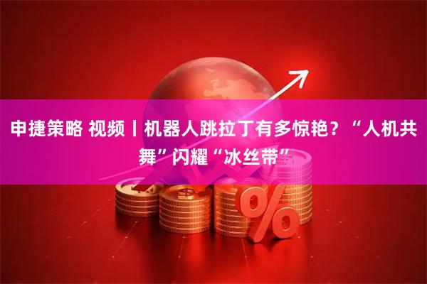 申捷策略 视频丨机器人跳拉丁有多惊艳？“人机共舞”闪耀“冰丝带”