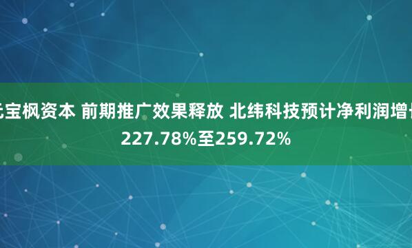 元宝枫资本 前期推广效果释放 北纬科技预计净利润增长227.78%至259.72%