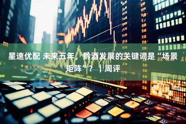 星速优配 未来五年，黔酒发展的关键词是“场景矩阵”？｜周评